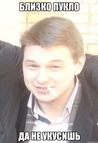 близко пукло да не укусишь