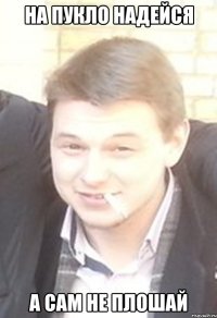 на пукло надейся а сам не плошай