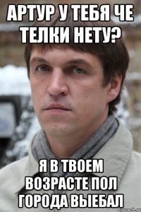 Артур у тебя че телки нету? Я в твоем возрасте пол города выебал
