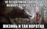 не остовляй на завтра что можно сделать сегодня жизинь и так коротка