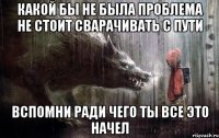 какой бы не была проблема не стоит сварачивать с пути вспомни ради чего ты все это начел