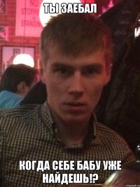 ты заебал когда себе бабу уже найдешь!?