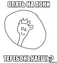 Опять на пони теребонькаешь?