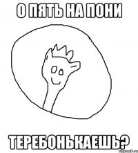 О пять на пони теребонькаешь?