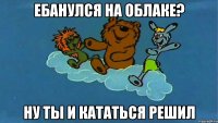 Ебанулся на облаке? Ну ты и кататься решил