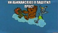 Ни абижайся)0)) я пашутил прост 