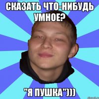 СКАЗАТЬ ЧТО-НИБУДЬ УМНОЕ? "Я ПУШКА")))