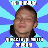 ТЫ СНАЧАЛА ДОРАСТИ ДО МОЕГО УРОВНЯ!