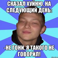 СКАЗАЛ ХУЙНЮ, НА СЛЕДУЮЩИЙ ДЕНЬ: -НЕ ГОНИ, Я ТАКОГО НЕ ГОВОРИЛ!