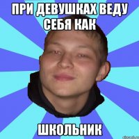 ПРИ ДЕВУШКАХ ВЕДУ СЕБЯ КАК ШКОЛЬНИК