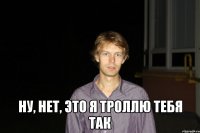  Ну, нет, это я троллю тебя так