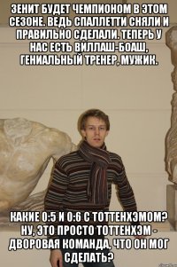 Зенит будет чемпионом в этом сезоне. Ведь Спаллетти сняли и правильно сделали. Теперь у нас есть Виллаш-Боаш, гениальный тренер, мужик. Какие 0:5 и 0:6 с Тоттенхэмом? Ну, это просто Тоттенхэм - дворовая команда, что он мог сделать?