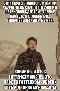 Зенит будет чемпионом в этом сезоне. Ведь Спаллетти сняли и правильно сделали. Теперь у нас есть Виллаш-Боаш, гениальный тренер, мужик. Какие 0:5 и 0:6 с Тоттенхэмом? Ну, это просто Тоттенхэм - убогий клуб и дворовая команда