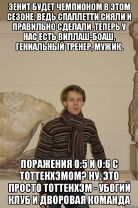 Зенит будет чемпионом в этом сезоне. Ведь Спаллетти сняли и правильно сделали. Теперь у нас есть Виллаш-Боаш, гениальный тренер, мужик. Поражения 0:5 и 0:6 с Тоттенхэмом? Ну, это просто Тоттенхэм - убогий клуб и дворовая команда