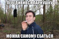 Передивився парнушку можна самому єбаться