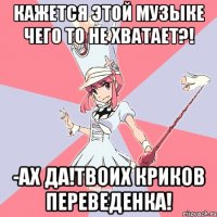 Кажется этой музыке чего то не хватает?! -Ах да!твоих криков переведенка!