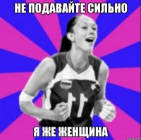 Не подавайте сильно я же женщина