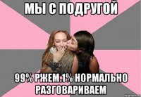 Мы с подругой 99% ржем.1% нормально разговариваем