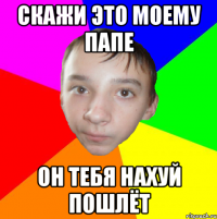 скажи это моему папе он тебя нахуй пошлёт