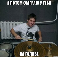 Я ПОТОМ СЫГРАЮ У ТЕБЯ НА ГОЛОВЕ