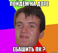 Пойдём на доте ебашить ПК ?