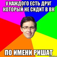 У каждого есть друг который не сидит в вк по имени Ришат