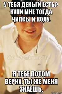 У тебя деньги есть? Купи мне тогда чипсы и колу. Я тебе потом верну, ты же меня знаешь.