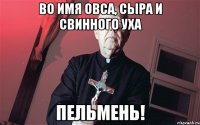 во имя овса, сыра и свинного уха ПЕЛЬМЕНЬ!