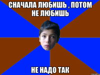 Сначала любишь , Потом не любишь Не надо так