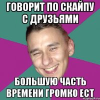 Говорит по скайпу с друзьями Большую часть времени громко ест