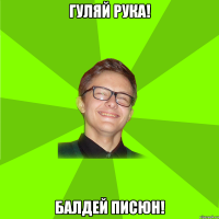 гуляй рука! балдей писюн!