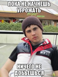 пока не начнешь угрожать ничего не добьешься
