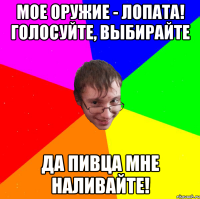 Мое оружие - лопата! голосуйте, выбирайте да пивца мне наливайте!