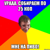 урааа, собираем по 25 коп мне на пиво!