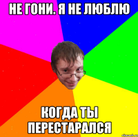 не гони. я не люблю когда ты перестарался