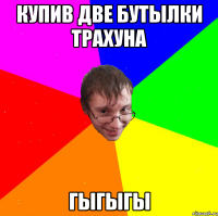 купив две бутылки трахуна гыгыгы