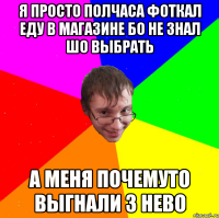 я просто полчаса фоткал еду в магазине бо не знал шо выбрать а меня почемуто выгнали з нево