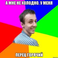 а мне не холодно. у меня перец горячий