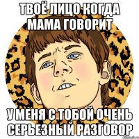 Твоё лицо когда мама говорит У меня с тобой очень серьезный разговор