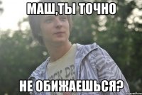 Маш,ты точно не обижаешься?