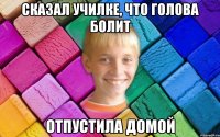 Сказал училке, что голова болит Отпустила домой