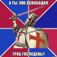 а ты, уже освободил Гроб Господень?