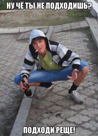Ну чё ты не подходишь? Подходи реще!