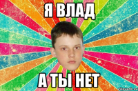 я Влад а ты нет