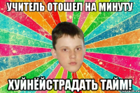 учитель отошел на минуту хуйнёйстрадать ТАЙМ!