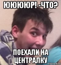 Ююююр! -Что? Поехали на централку