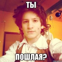 ты пошлая?