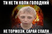 Ти не ти коли голодний Не тормози, сарай спали