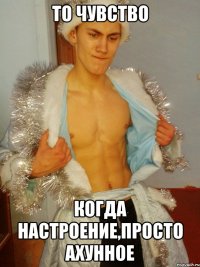 То чувство когда настроение,Просто Ахунное