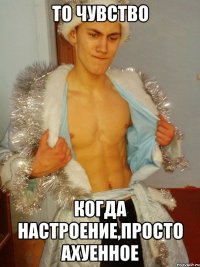 То чувство когда настроение,Просто Ахуенное